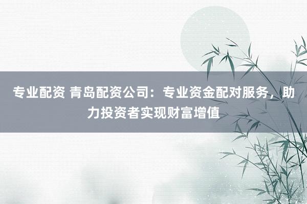 专业配资 青岛配资公司：专业资金配对服务，助力投资者实现财富增值