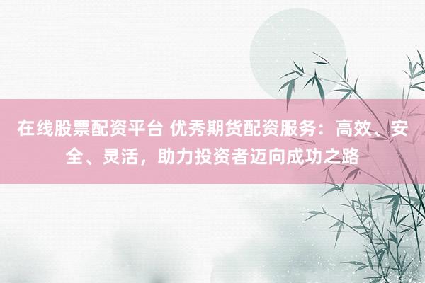 在线股票配资平台 优秀期货配资服务：高效、安全、灵活，助力投资者迈向成功之路