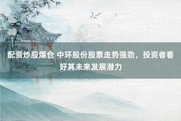 配资炒股爆仓 中环股份股票走势强劲，投资者看好其未来发展潜力