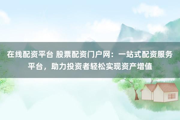 在线配资平台 股票配资门户网：一站式配资服务平台，助力投资者轻松实现资产增值