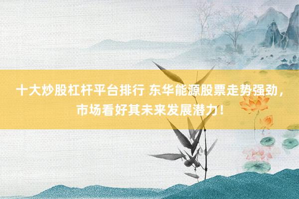 十大炒股杠杆平台排行 东华能源股票走势强劲，市场看好其未来发展潜力！