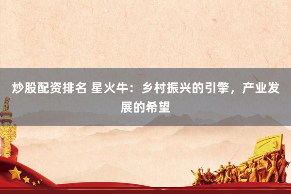 炒股配资排名 星火牛：乡村振兴的引擎，产业发展的希望