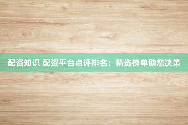 配资知识 配资平台点评排名：精选榜单助您决策