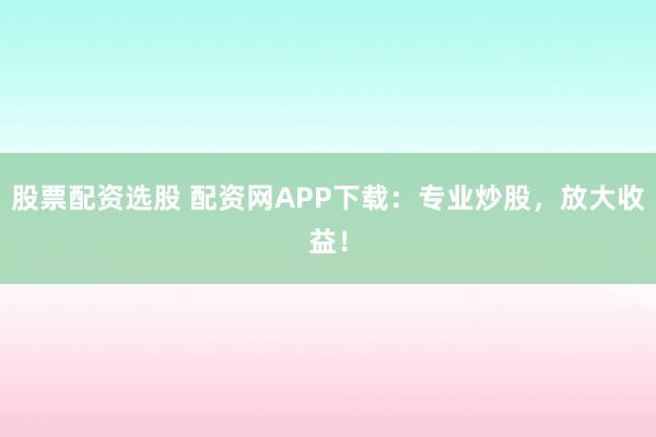 股票配资选股 配资网APP下载：专业炒股，放大收益！