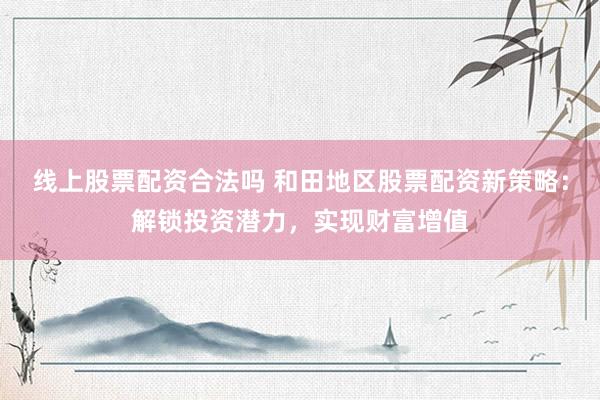 线上股票配资合法吗 和田地区股票配资新策略：解锁投资潜力，实现财富增值