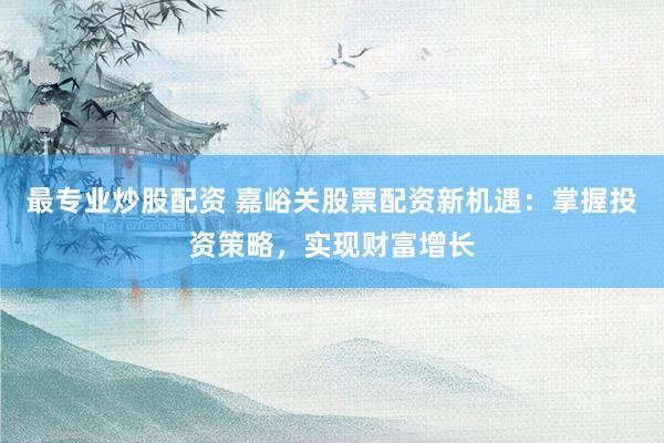 最专业炒股配资 嘉峪关股票配资新机遇：掌握投资策略，实现财富增长