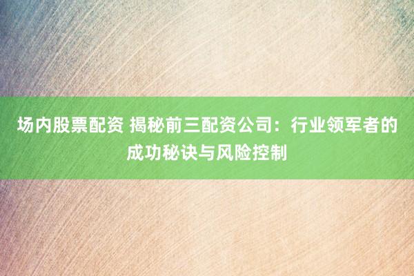 场内股票配资 揭秘前三配资公司：行业领军者的成功秘诀与风险控制