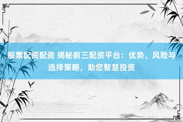 股票配资配资 揭秘前三配资平台：优势、风险与选择策略，助您智慧投资
