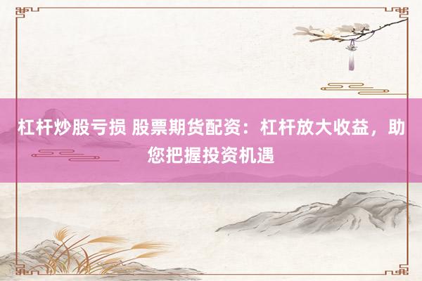 杠杆炒股亏损 股票期货配资：杠杆放大收益，助您把握投资机遇