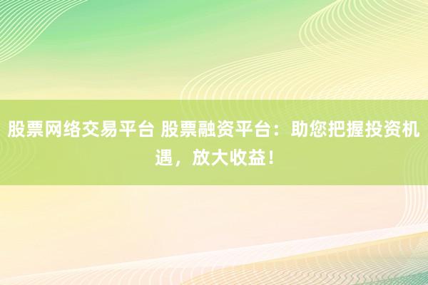 股票网络交易平台 股票融资平台：助您把握投资机遇，放大收益！