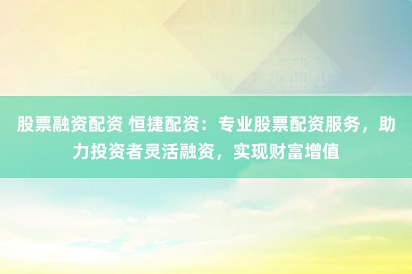 股票融资配资 恒捷配资：专业股票配资服务，助力投资者灵活融资，实现财富增值