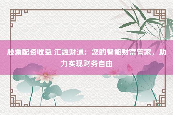 股票配资收益 汇融财通：您的智能财富管家，助力实现财务自由