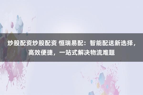 炒股配资炒股配资 恒瑞易配：智能配送新选择，高效便捷，一站式解决物流难题