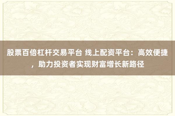 股票百倍杠杆交易平台 线上配资平台：高效便捷，助力投资者实现财富增长新路径