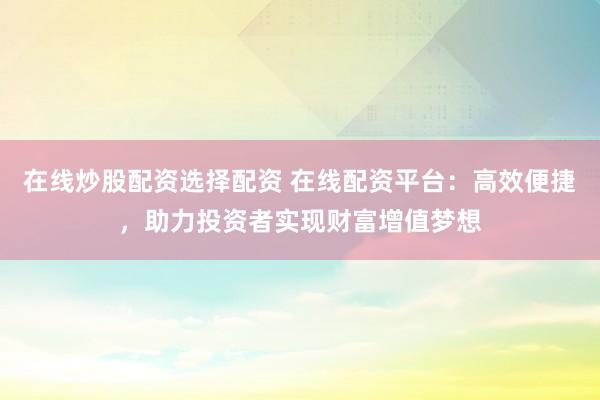 在线炒股配资选择配资 在线配资平台：高效便捷，助力投资者实现财富增值梦想