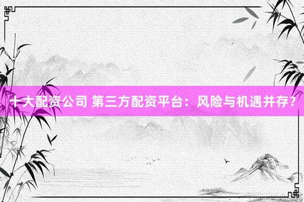 十大配资公司 第三方配资平台：风险与机遇并存？