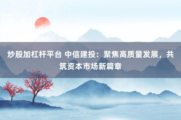 炒股加杠杆平台 中信建投：聚焦高质量发展，共筑资本市场新篇章