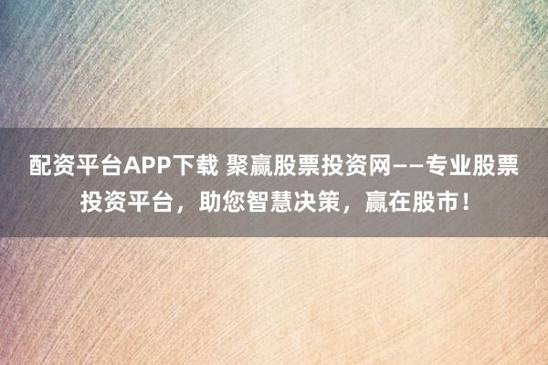 配资平台APP下载 聚赢股票投资网——专业股票投资平台，助您智慧决策，赢在股市！