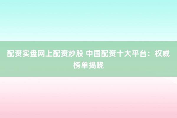 配资实盘网上配资炒股 中国配资十大平台：权威榜单揭晓