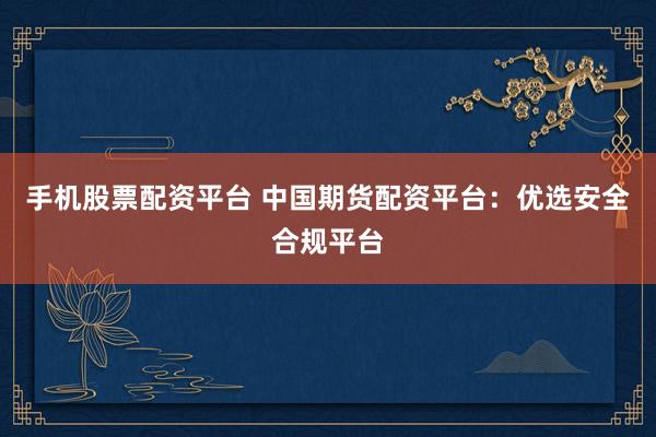 手机股票配资平台 中国期货配资平台：优选安全合规平台