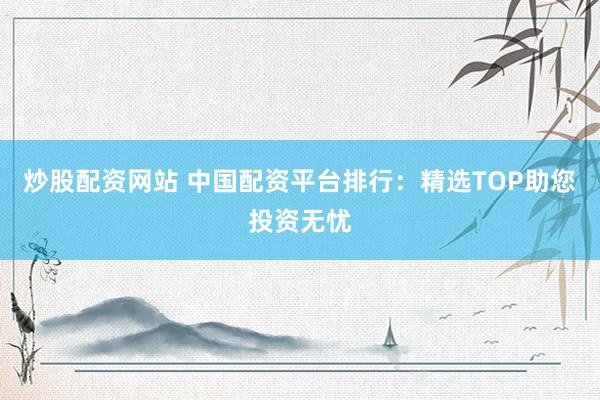 炒股配资网站 中国配资平台排行：精选TOP助您投资无忧
