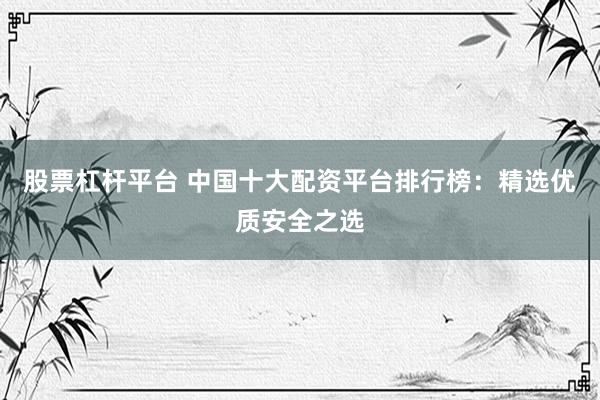 股票杠杆平台 中国十大配资平台排行榜：精选优质安全之选