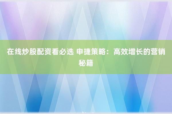 在线炒股配资看必选 申捷策略：高效增长的营销秘籍