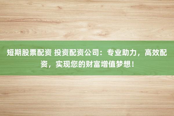 短期股票配资 投资配资公司：专业助力，高效配资，实现您的财富增值梦想！