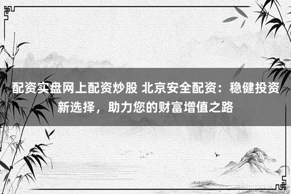 配资实盘网上配资炒股 北京安全配资：稳健投资新选择，助力您的财富增值之路