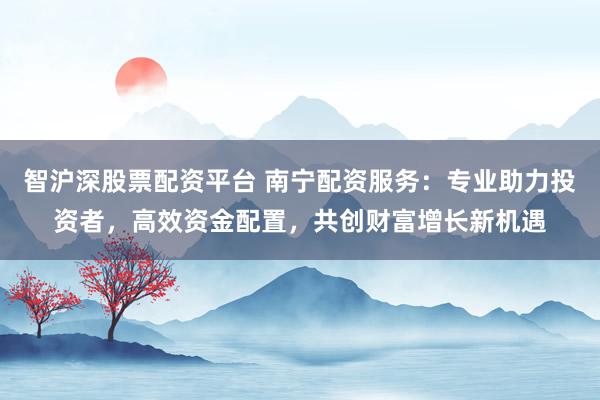 智沪深股票配资平台 南宁配资服务：专业助力投资者，高效资金配置，共创财富增长新机遇