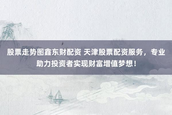 股票走势图鑫东财配资 天津股票配资服务，专业助力投资者实现财富增值梦想！