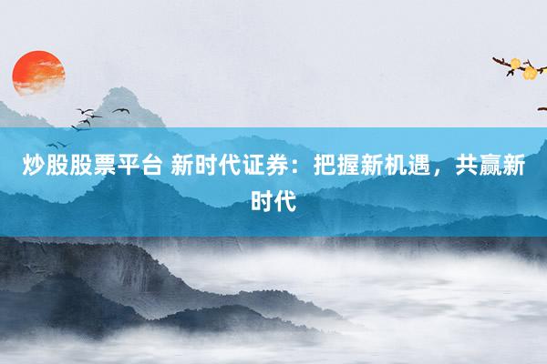 炒股股票平台 新时代证券：把握新机遇，共赢新时代
