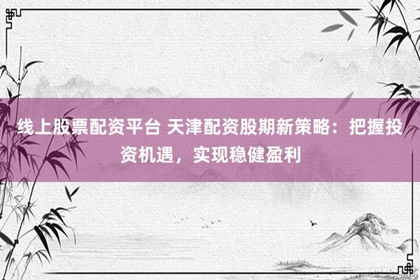 线上股票配资平台 天津配资股期新策略：把握投资机遇，实现稳健盈利