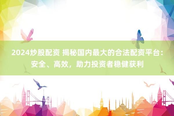 2024炒股配资 揭秘国内最大的合法配资平台：安全、高效，助力投资者稳健获利