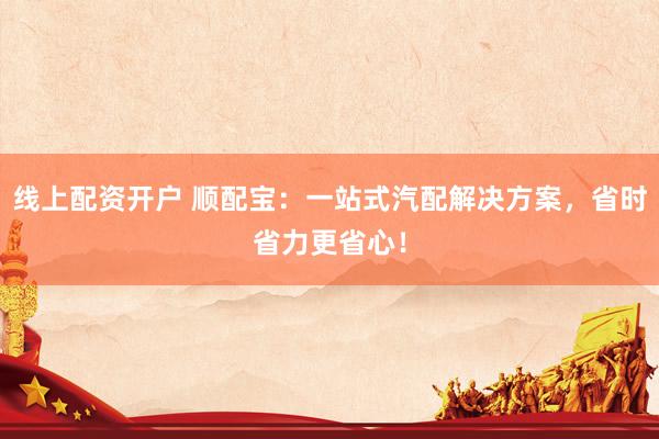 线上配资开户 顺配宝：一站式汽配解决方案，省时省力更省心！