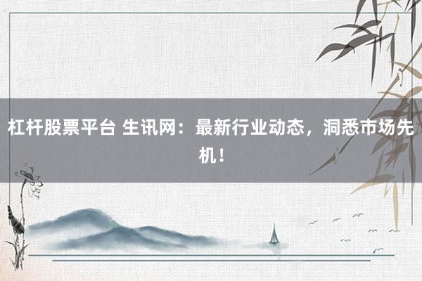 杠杆股票平台 生讯网：最新行业动态，洞悉市场先机！