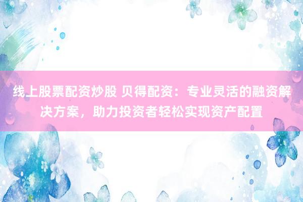 线上股票配资炒股 贝得配资：专业灵活的融资解决方案，助力投资者轻松实现资产配置