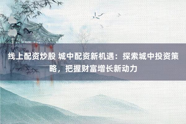 线上配资炒股 城中配资新机遇：探索城中投资策略，把握财富增长新动力