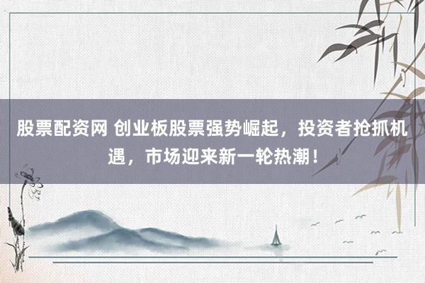 股票配资网 创业板股票强势崛起，投资者抢抓机遇，市场迎来新一轮热潮！