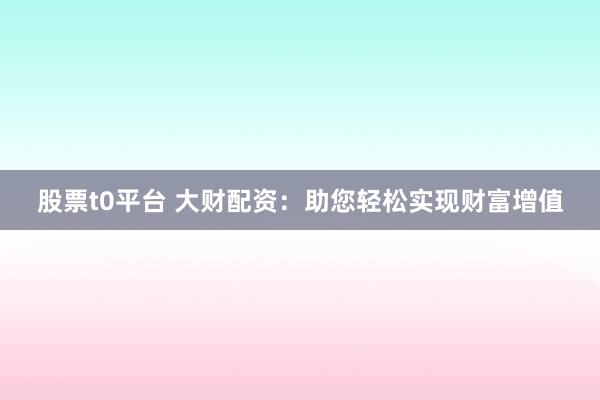 股票t0平台 大财配资：助您轻松实现财富增值