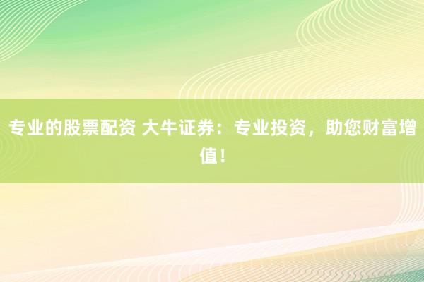 专业的股票配资 大牛证券：专业投资，助您财富增值！
