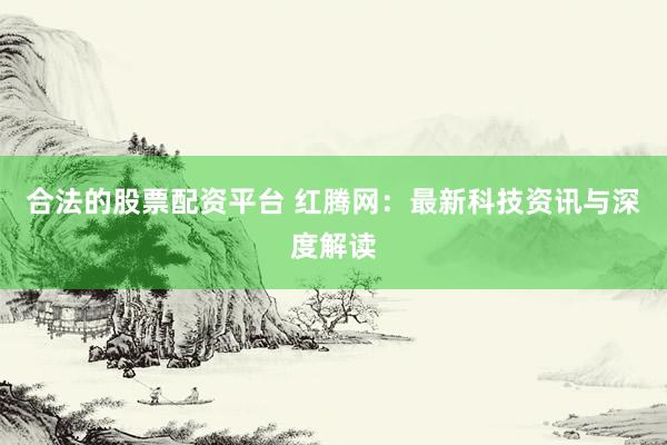合法的股票配资平台 红腾网：最新科技资讯与深度解读