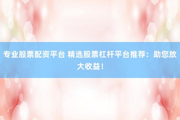 专业股票配资平台 精选股票杠杆平台推荐：助您放大收益！