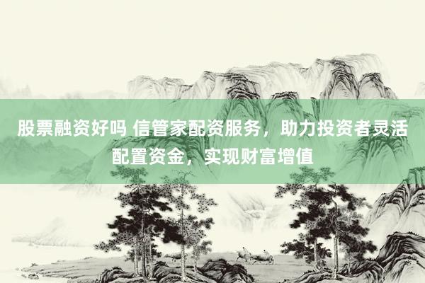 股票融资好吗 信管家配资服务，助力投资者灵活配置资金，实现财富增值