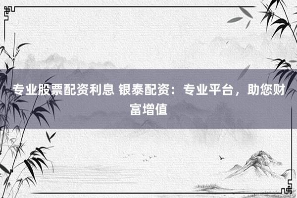 专业股票配资利息 银泰配资：专业平台，助您财富增值