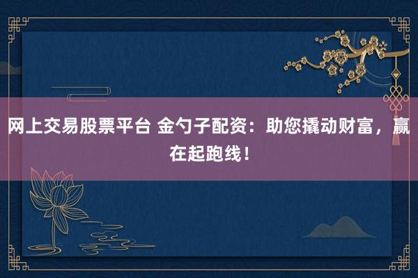 网上交易股票平台 金勺子配资：助您撬动财富，赢在起跑线！