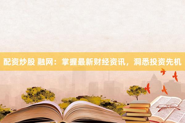 配资炒股 融网：掌握最新财经资讯，洞悉投资先机