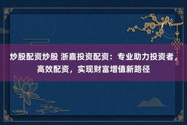 炒股配资炒股 浙嘉投资配资：专业助力投资者，高效配资，实现财富增值新路径