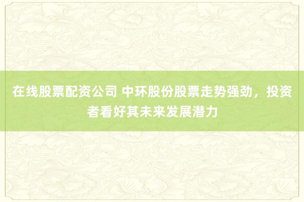 在线股票配资公司 中环股份股票走势强劲，投资者看好其未来发展潜力