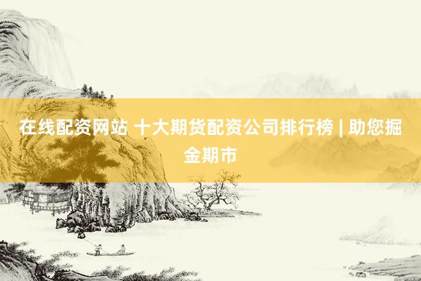 在线配资网站 十大期货配资公司排行榜 | 助您掘金期市